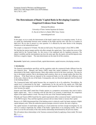European Journal of Business and Management                                                     www.iiste.org
ISSN 2222-1905 (Paper) ISSN 2222-2839 (Online)
Vol 3, No.11, 2011




   The Determinants of Banks’ Capital Ratio in Developing Countries:
                  Empirical Evidence from Tunisia
                                            Mohamed Romdhane
                             University of Tunis- Institut Supérieur de Gestion
                            41, Rue de la liberté Le Bardo 2000, Tunis, Tunisia
                                                 ,
                                            moromd@gmail.com
Abstract
In this paper, we try to study the determinants of the banks' capital ratio in an emerging country. To do so,
we model the relationships between some variables of the banks and this ratio. Our aim is to explain its
high level. We try also to answer to a new question. Is it affected by the same factors in the emerging
countries as in the industrialized ones?
The sample is composed of 18 banks. The data are half yearly. The period sample is from 2002 to 2008.
We find that the interest margin and the risk affect strongly the capital ratio. They explain the excess of the
capital held by the Tunisian banks. So, this excess is not explained only by regulatory pressures. The
deposit variability and the intermediation rate have the same sign. But, the equity cost and the deposits ratio
both have a negative impact. The main determinants are the same for all the countries.


Keywords: Capital ratio, commercial bank, capital determinants, capital structure, developing countries.

1. Introduction
The financial intermediation specificity and the regulation make the commercial banks different from the
non financial firms. Marques and Santos (2003) stated that capital regulation is the first external
determinant of the banks’ capital structure. Many other authors arrived at the same conclusion. This may be
true in developed countries. But in developing small countries, there are no enough studies that show this
influence. If the Basel rules are imposed on the commercial banks over the world, their influences must
be the same, whatever the size of the banks. Consequently, only one theoretical approach must be observed
in the banking industry.
The Commercial banks hold capital because they are required to do so by authorities. Nevertheless, the
capital level is determined by the bank      requirements, by the risk and by the capital cost. With high
equity cost, bank managers try to hold the minimum capital required. However, if the risk taken is high they
must increase the capital.
Schaeck and Čihák (2007) stated that if banks operate in a competitive environment, they tend to hold a
higher capital ratio. This is consistent with the idea that if an economy is bank-based, the competition
degree in the capital markets is week. This may be the case of the Tunisian banking market.
Murinde and Yaseen (2004) found that the capital requirements affect commercial banks’ capital decisions
in the MENA region. They said that regulatory pressure did not induce banks to increase their capital.
Brewer et al. (2008) demonstrated that if the banking sector is relatively small, the banks maintain a higher
capital adequacy ratio. When the authorities practice prompts corrective actions, this ratio is high too.
The capital structure of small banks operating in a local market has not been enough investigated. So, we
will try to analyze empirically the validity of the banks’ capital theory in an emerging country. This will
allow us to test the universality of the rules and the relationships demonstrated by the previous studies.
We will analyze those relationships in the Tunisian commercial banks by applying a linear model. We insert
52 | P a g e
www.iiste.org
 