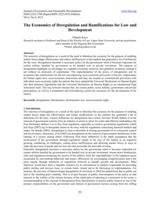 Journal of Economics and Sustainable Development                                                www.iiste.org
ISSN 2222-1700 (Paper) ISSN 2222-2855 (Online)
Vol.3, No.4, 2012

The Economics of Deregulation and Ramifications for Law and
                       Development
                                              Olagoke Kuye
Research assistant to Professor and Dean of the Faculty of Law, Lagos State University, private practitioner
                               and a member of the Nigerian Bar Association
                                      *Email: goksyk@yahoo.co.uk

Abstract:
The notoriety of deregulation as a result of the need to liberalise the economy for the purpose of enabling
market forces shape effectiveness and reduce inefficiencies in the markets has generated a lot of definitions
for the term. Deregulation becomes a necessary policy by the government when it becomes important for
certain utilities handled by government to be handed over to private investment. The purpose of
deregulation highlights its advantages in a capitalist economy; however, this grandiose economic concept is
not without its downside of exploitation. The implementation of the policy of deregulation and its
economics has ramifications for the law encompassing socio-economic provisions of the law. Implications
for human rights have socio-economic dimensions and may run counter to constitutional provisions with
individual socio-economic rights for nations that have adopted the Universal Declaration on Human Rights
into their domestic legislations and the Universal Declaration on Human Rights as an international legal
instrument itself. The way forward remains that; for certain public sector utilities, government and private
participation, as well as a transparent and level-playing system are necessary for the development of the
society.

Keywords: deregulation, liberalization, development, law, socio-economic rights


1. Introduction
The notoriety of deregulation as a result of the need to liberalise the economy for the purpose of enabling
market forces shape the effectiveness and reduce inefficiencies in the markets has generated a lot of
definitions for the term. Certain definitions for deregulation have arisen. Investor Words defines it as the
removal of government controls from an industry or sector to allow for a free and efficient marketplace; the
Free Dictionary defines it as to free from regulation, especially to remove government regulations; Izibili
and Aiya (2007) say to deregulate means to do away with the regulations concerning financial markets and
trades; for Braide (2003), deregulation is seen as desirable in freeing government of its concurrent control
and involvement; Akinwumi, et al (2005) see deregulation as the removal of government interference in the
running of a system among others. Following from these definitions is the staple assumption that the
involvement of the government through regulations stands in the way of the market as an organism
growing, weathering its challenges, cutting down inefficiencies and directing market forces in ways to
make the provision of goods and services not only accessible but derivable of value.
Generally, deregulation becomes a necessary policy by the government when it becomes important for
certain utilities handled by government to be handed over to private investment, stream down bottlenecks,
rules and regulations bordering the sectors of the utilities, limit the improbabilities in the regulated sector
occasioned by rent-seeking behaviour and ensure efficiencies by encouraging competitiveness and a fair
price regime through relaxation of regulations believed to hamper growth and development. What
otherwise would have been a laudable initiative by its introduction in markets responsible for providing
public utilities and services have, at certain times, turned out to be Herculean in implementation. For
instance, the province of Ontario began deregulation of electricity in 2002 but pulled back due to public out
lash at the resulting price volatility. This is in part because of public misconception of the policy as that
inimical to the welfare of the citizens because of the initial pain of adjusting to corrections in the sector, a
misunderstanding of the concept of deregulation from liberalisation to protect public interest as one of the
primary responsibilities of the government and distrust of government motives arising from the stifling


                                                      55
 