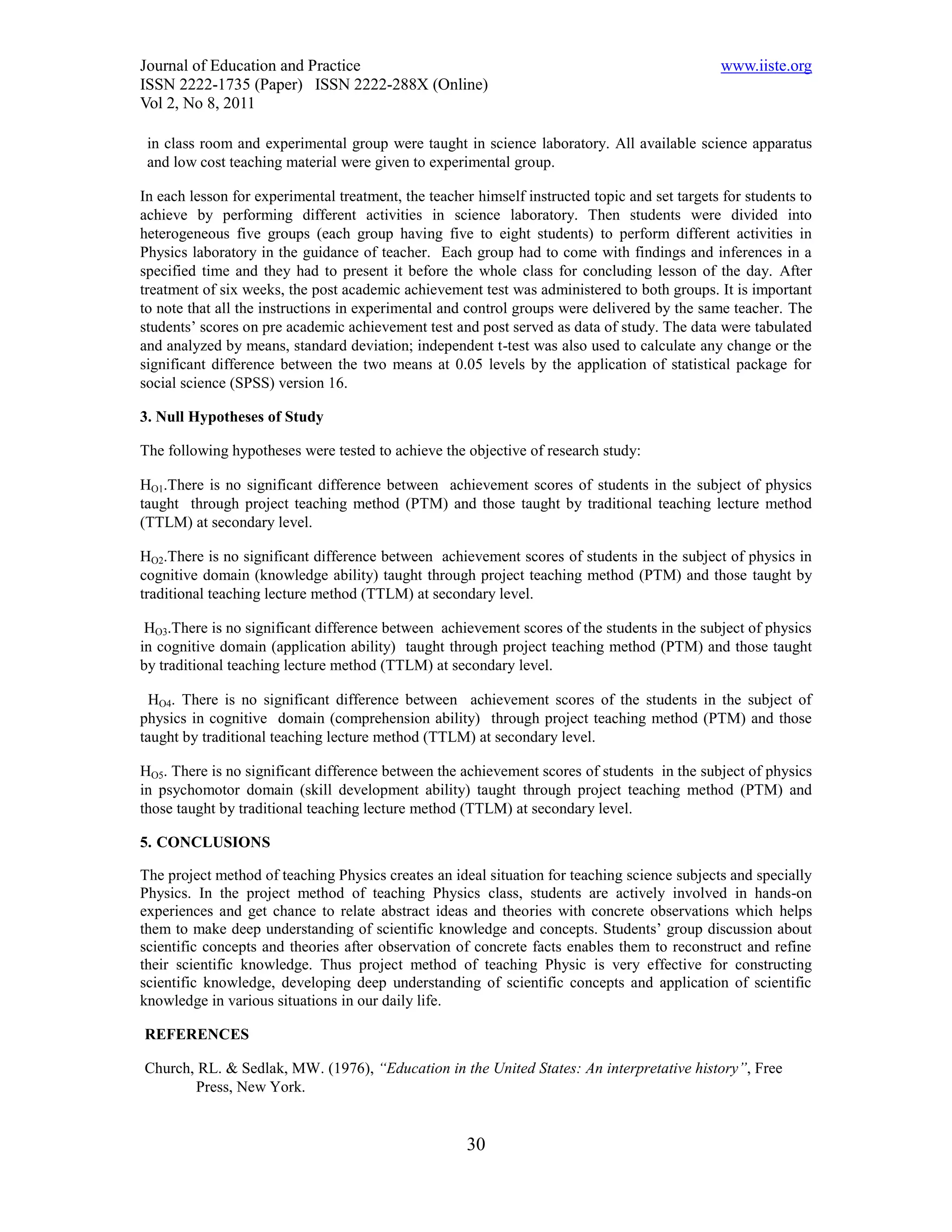 Journal of Education and Practice                                                              www.iiste.org
ISSN 2222-1735 (Paper) ISSN 2222-288X (Online)
Vol 2, No 8, 2011

 in class room and experimental group were taught in science laboratory. All available science apparatus
 and low cost teaching material were given to experimental group.

In each lesson for experimental treatment, the teacher himself instructed topic and set targets for students to
achieve by performing different activities in science laboratory. Then students were divided into
heterogeneous five groups (each group having five to eight students) to perform different activities in
Physics laboratory in the guidance of teacher. Each group had to come with findings and inferences in a
specified time and they had to present it before the whole class for concluding lesson of the day. After
treatment of six weeks, the post academic achievement test was administered to both groups. It is important
to note that all the instructions in experimental and control groups were delivered by the same teacher. The
students’ scores on pre academic achievement test and post served as data of study. The data were tabulated
and analyzed by means, standard deviation; independent t-test was also used to calculate any change or the
significant difference between the two means at 0.05 levels by the application of statistical package for
social science (SPSS) version 16.

3. Null Hypotheses of Study

The following hypotheses were tested to achieve the objective of research study:

HO1.There is no significant difference between achievement scores of students in the subject of physics
taught through project teaching method (PTM) and those taught by traditional teaching lecture method
(TTLM) at secondary level.

HO2.There is no significant difference between achievement scores of students in the subject of physics in
cognitive domain (knowledge ability) taught through project teaching method (PTM) and those taught by
traditional teaching lecture method (TTLM) at secondary level.

 HO3.There is no significant difference between achievement scores of the students in the subject of physics
in cognitive domain (application ability) taught through project teaching method (PTM) and those taught
by traditional teaching lecture method (TTLM) at secondary level.

  HO4. There is no significant difference between achievement scores of the students in the subject of
physics in cognitive domain (comprehension ability) through project teaching method (PTM) and those
taught by traditional teaching lecture method (TTLM) at secondary level.

HO5. There is no significant difference between the achievement scores of students in the subject of physics
in psychomotor domain (skill development ability) taught through project teaching method (PTM) and
those taught by traditional teaching lecture method (TTLM) at secondary level.

5. CONCLUSIONS

The project method of teaching Physics creates an ideal situation for teaching science subjects and specially
Physics. In the project method of teaching Physics class, students are actively involved in hands-on
experiences and get chance to relate abstract ideas and theories with concrete observations which helps
them to make deep understanding of scientific knowledge and concepts. Students’ group discussion about
scientific concepts and theories after observation of concrete facts enables them to reconstruct and refine
their scientific knowledge. Thus project method of teaching Physic is very effective for constructing
scientific knowledge, developing deep understanding of scientific concepts and application of scientific
knowledge in various situations in our daily life.

REFERENCES

Church, RL. & Sedlak, MW. (1976), “Education in the United States: An interpretative history”, Free
       Press, New York.


                                                     30
 
