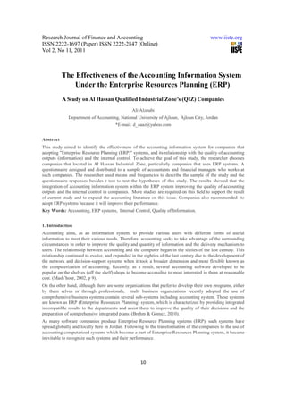 Research Journal of Finance and Accounting                                               www.iiste.org
ISSN 2222-1697 (Paper) ISSN 2222-2847 (Online)
Vol 2, No 11, 2011



           The Effectiveness of the Accounting Information System
               Under the Enterprise Resources Planning (ERP)
           A Study on Al Hassan Qualified Industrial Zone’s (QIZ) Companies
                                                Ali Alzoubi
              Department of Accounting, National University of Ajloun, Ajloun City, Jordan
                                       *E-mail: d_aaaz@yahoo.com


Abstract
This study aimed to identify the effectiveness of the accounting information system for companies that
adopting "Enterprise Resource Planning (ERP)" systems, and its relationship with the quality of accounting
outputs (information) and the internal control. To achieve the goal of this study, the researcher chooses
companies that located in Al Hassan Industrial Zone, particularly companies that uses ERP systems. A
questionnaire designed and distributed to a sample of accountants and financial managers who works at
such companies. The researcher used means and frequencies to describe the sample of the study and the
questionnaire responses besides t test to test the hypotheses of this study. The results showed that the
integration of accounting information system within the ERP system improving the quality of accounting
outputs and the internal control in companies. More studies are required on this field to support the result
of current study and to expand the accounting literature on this issue. Companies also recommended to
adopt ERP systems because it will improve their performance.
Key Words: Accounting, ERP systems, Internal Control, Quality of Information.


1. Introduction
Accounting aims, as an information system, to provide various users with different forms of useful
information to meet their various needs. Therefore, accounting seeks to take advantage of the surrounding
circumstances in order to improve the quality and quantity of information and the delivery mechanism to
users. The relationship between accounting and the computer began in the sixties of the last century. This
relationship continued to evolve, and expanded in the eighties of the last century due to the development of
the network and decision-support systems when it took a broader dimension and more flexible known as
the computerization of accounting. Recently, as a result, several accounting software developed to be
popular on the shelves (off the shelf) shops to become accessible to most interested in them at reasonable
cost. (Mash’hour, 2002, p 9).
On the other hand, although there are some organizations that prefer to develop their own programs, either
by them selves or through professionals, multi business organizations recently adopted the use of
comprehensive business systems contain several sub-systems including accounting system. These systems
are known as ERP (Enterprise Resources Planning) system, which is characterized by providing integrated
incompatible results to the departments and assist them to improve the quality of their decisions and the
preparation of comprehensive integrated plans. (Brehm & Gomez, 2010).
As many software companies produce Enterprise Resource Planning systems (ERP), such systems have
spread globally and locally here in Jordan. Following to the transformation of the companies to the use of
accounting computerized systems which become a part of Enterprise Resources Planning system, it became
inevitable to recognize such systems and their performance.




                                                    10
 