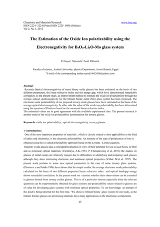 Chemistry and Materials Research                                                                   www.iiste.org
ISSN 2224- 3224 (Print) ISSN 2225- 0956 (Online)
Vol 2, No.1, 2012


      The Estimation of the Oxide Ion polarizability using the
             Electronegativity for B2O3-Li2O-Mo glass system


                                      El Sayed Moustafa* Farid Elkhateb


         Faculty of science, Azaher University, physics Department, Assuit Branch, Egypt
                      *
                          E-mail of the corresponding auther:sayed19652000@yahoo.com



Abstract
 Recently Optical electronegativity of many binary oxide glasses has been evaluated on the basis of two
different parameters, the linear refractive index and the energy gap, which have demonstrated remarkable
correlation. In the present study, an improvement method to estimate the oxide ion polarizability through the
average optical electronegativity for the lithium borate metal (Mo) glass system has been proposed. The
electronic oxide polarizability of our prepared ternary oxide glasses have been estimated on the basis of the
average optical electronegativity. In other side the value of the oxide ion polarizability has been determined
using the equation of Dimitrov based on the measured linear refractive index.
The estimated values are in good agreement with the available experimental data. The present research is
another trend of the oxide ion polarizability determination for ternary glasses.

Keywords: oxide ion polarizability , optical electronegativity ,ternary glasses.


1- Introduction:
 One of the most important properties of materials , which is closely related to their applicability in the field
of optics and electronics, is the electronic polarizability. An estimate of the state of polarization of ions is
obtained using the so-called polarizability approach based on the Lorentz –Lorenz equation.
Recently oxide glasses take a considerable attention in view of their potential for use as laser hosts, in fiber
and as nonlinear optical materials (Varshneya, A.K.,1993, P. Chimalawong et al, 2010).The studies on
glasses of metal oxides are relatively meager due to difficulties in identifying and preparing such glasses
although they show interesting electronic and nonlinear optical properties (Vithal. M.et al. 1997). The
present work pertains to some new optical parameters in the case of some ternary glass systems.
(Dimitrov.v and Sakka 1996) have shown that for simple oxides, the average electronic oxide polarizability
calculated on the basis of two different properties linear refractive index and optical band-gap energy
shows remarkable correlation. In the present work we examine whether their observations can be extended
to glasses formed from ternary oxides glasses. This is of a particular interest especially when the relevant
quantities can be experimentally obtained for glass systems and polarizability values related to glasses are
of value for developing glass systems with nonlinear optical properties. To our knowledge an attempt of
this kind is being reported for the first time. We chose to lithium borate glass system for our study, as the
lithium borates glasses are promising materials have many applications in the electronics components.

                                                        25
 