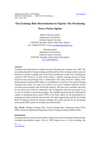 Mathematical Theory and Modeling                                               www.iiste.org
ISSN 2224-5804 (Paper)    ISSN 2225-0522 (Online)
Vol.1, No.2, 2011


The Exchange Rate Determination in Nigeria: The Purchasing
                              Power Parity Option

                              Bakare Adewale stephen
                              Department of Economics
                             Adekunle Ajasin University
                   P.M.B 001,Akungba- Akoko ,Ondo State, Nigeria.
                Tel:+2348033529188 ; E-mail: stevebakare@yahoo.com

                                  Olubokun Sanmi
                              Department of Economics,
                              Adekunle Ajasin University
                     P.M.B 001 Akungba- Akoko,Ondo State,Nigeria
                                 Tel:+234079501012


Abstract
Exchange rate determination in Nigeria has gone through many changes since 1986. The
increasing demand for foreign exchange and the inability of the exchange control system to
determine a realistic exchange rate for the Naira prompted the switch over to floating rate
system in 1986. However, in spite of this reform, a realistic exchange rate has not been
found for naira and presently naira is undervalued. This study tested the validity of the
purchasing power parity (PPP) either as a compliment or an option to the present floating
exchange rate system. The study used ordinary least square multiple regression method
and time series secondary data for the data analysis. The time series secondary data used
for the study were tested for stationarity and co-integration and were processed by an
E-view for windows econometric packages. The multiple regression results confirmed the
validity of purchasing power parity (PPP) as the better option for the determination of
exchange rate and the realistic value of naira. The study suggested the need for the Central
Bank of Nigeria to dump the floating exchange rate system and opt for the purchasing
power parity (PPP) system of exchange rate determination.

Key Words: Floating Exchange Rate, Fixed Exchange Rate, Purchasing Power Parity
(PPP), Structural Adjustment Programmes (SAP), Foreign Exchange Market (FEM).

Introduction
Exchange rates have become unfavorable to Nigeria as a result of using the floating foreign
exchange determination system. Prior to 1986 Nigeria was on a fixed exchange rate
5|Page
www.iiste.org
 