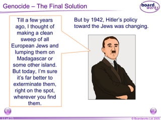 Genocide – The Final Solution Till a few years ago, I thought of making a clean sweep of all European Jews and lumping them on Madagascar or some other island. But today, I’m sure it’s far better to exterminate them, right on the spot, wherever you find them. But by 1942, Hitler’s policy toward the Jews was changing. 