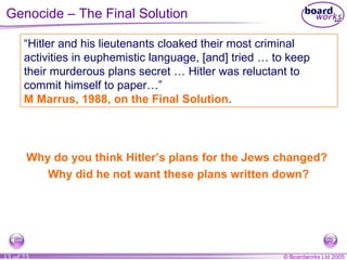 Why do you think Hitler’s plans for the Jews changed?  Why did he not want these plans written down? “ Hitler and his lieutenants cloaked their most criminal activities in euphemistic language, [and] tried … to keep their murderous plans secret … Hitler was reluctant to commit himself to paper…”  M Marrus, 1988, on the Final Solution . Genocide – The Final Solution 