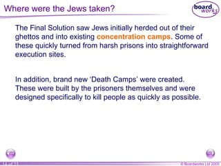 Where were the Jews taken? The Final Solution saw Jews initially herded out of their ghettos and into existing  concentration camps . Some of these quickly turned from harsh prisons into straightforward execution sites. In addition, brand new ‘Death Camps’ were created. These were built by the prisoners themselves and were designed specifically to kill people as quickly as possible.  