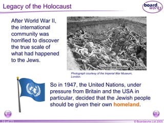 Legacy of the Holocaust After World War II, the international community was horrified to discover the true scale of what had happened to the Jews. So in 1947, the United Nations, under pressure from Britain and the USA in particular, decided that the Jewish people should be given their own  homeland . Photograph courtesy of the Imperial War Museum, London. 