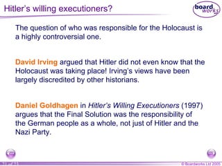 Hitler’s willing executioners? The question of who was responsible for the Holocaust is a highly controversial one. David Irving  argued that Hitler did not even know that the Holocaust was taking place! Irving’s views have been largely discredited by other historians. Daniel Goldhagen  in  Hitler’s Willing Executioners  (1997) argues that the Final Solution was the responsibility of the German people as a whole, not just of Hitler and the Nazi Party. 