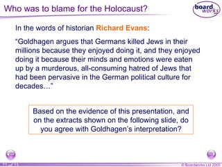 In the words of historian  Richard Evans : “ Goldhagen argues that Germans killed Jews in their millions because they enjoyed doing it, and they enjoyed doing it because their minds and emotions were eaten up by a murderous, all-consuming hatred of Jews that had been pervasive in the German political culture for decades…” Based on the evidence of this presentation, and on the extracts shown on the following slide, do you agree with Goldhagen’s interpretation? Who was to blame for the Holocaust? 