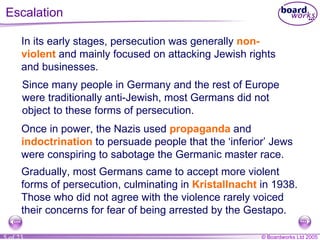 Escalation In its early stages, persecution was generally  non-violent  and mainly focused on attacking Jewish rights and businesses. Since many people in Germany and the rest of Europe were traditionally anti-Jewish, most Germans did not object to these forms of persecution. Once in power, the Nazis used  propaganda  and  indoctrination  to persuade people that the ‘inferior’ Jews were conspiring to sabotage the Germanic master race. Gradually, most Germans came to accept more violent forms of persecution, culminating in  Kristallnacht  in 1938. Those who did not agree with the violence rarely voiced their concerns for fear of being arrested by the Gestapo. 