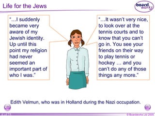 Life for the Jews Edith Velmun, who was in Holland during the Nazi occupation. “… I suddenly became very aware of my Jewish identity. Up until this point my religion had never seemed an important part of who I was.” “… It wasn’t very nice, to look over at the tennis courts and to know that you can’t go in. You see your friends on their way to play tennis or hockey … and you can’t do any of those things any more.” 