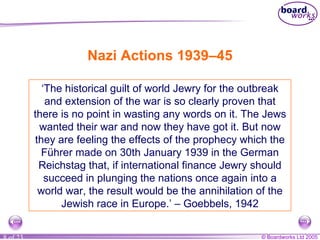 Nazi Actions 1939–45 ‘ The historical guilt of world Jewry for the outbreak and extension of the war is so clearly proven that there is no point in wasting any words on it. The Jews wanted their war and now they have got it. But now they are feeling the effects of the prophecy which the Führer made on 30th January 1939 in the German Reichstag that, if international finance Jewry should succeed in plunging the nations once again into a world war, the result would be the annihilation of the Jewish race in Europe.’ – Goebbels, 1942 