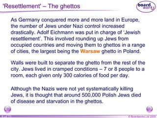 'Resettlement' – The ghettos As Germany conquered more and more land in Europe, the number of Jews under Nazi control increased drastically. Adolf Eichmann was put in charge of ‘Jewish resettlement’. This involved rounding up Jews from occupied countries and moving them to ghettos in a range of cities, the largest being the  Warsaw  ghetto in Poland. Walls were built to separate the ghetto from the rest of the city. Jews lived in cramped conditions – 7 or 8 people to a room, each given only 300 calories of food per day. Although the Nazis were not yet systematically killing Jews, it is thought that around 500,000 Polish Jews died of disease and starvation in the ghettos. 