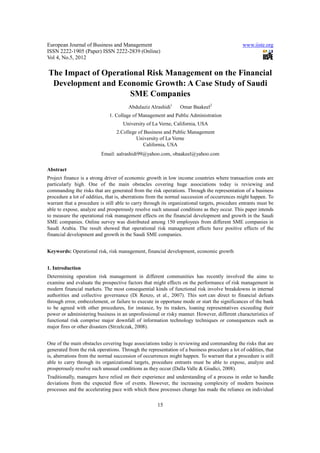 European Journal of Business and Management                                                   www.iiste.org
ISSN 2222-1905 (Paper) ISSN 2222-2839 (Online)
Vol 4, No.5, 2012

The Impact of Operational Risk Management on the Financial
 Development and Economic Growth: A Case Study of Saudi
                     SME Companies
                                       Abdulaziz Alrashidi1     Omar Baakeel2
                              1. Collage of Management and Public Administration
                                    University of La Verne, California, USA
                                 2.College of Business and Public Management
                                          University of La Verne
                                              California, USA
                          Email: aalrashidi99@yahoo.com, obaakeel@yahoo.com


Abstract
Project finance is a strong driver of economic growth in low income countries where transaction costs are
particularly high. One of the main obstacles covering huge associations today is reviewing and
commanding the risks that are generated from the risk operations. Through the representation of a business
procedure a lot of oddities, that is, aberrations from the normal succession of occurrences might happen. To
warrant that a procedure is still able to carry through its organizational targets, procedure entrants must be
able to expose, analyze and prosperously resolve such unusual conditions as they occur. This paper intends
to measure the operational risk management effects on the financial development and growth in the Saudi
SME companies. Online survey was distributed among 150 employees from different SME companies in
Saudi Arabia. The result showed that operational risk management effects have positive effects of the
financial development and growth in the Saudi SME companies.


Keywords: Operational risk, risk management, financial development, economic growth


1. Introduction
Determining operation risk management in different communities has recently involved the aims to
examine and evaluate the prospective factors that might effects on the performance of risk management in
modern financial markets. The most consequential kinds of functional risk involve breakdowns in internal
authorities and collective governance (Di Renzo, et al., 2007). This sort can direct to financial defeats
through error, embezzlement, or failure to execute in opportune mode or start the significances of the bank
to be agreed with other procedures, for instance, by its traders, loaning representatives exceeding their
power or administering business in an unprofessional or risky manner. However, different characteristics of
functional risk comprise major downfall of information technology techniques or consequences such as
major fires or other disasters (Strzelczak, 2008).


One of the main obstacles covering huge associations today is reviewing and commanding the risks that are
generated from the risk operations. Through the representation of a business procedure a lot of oddities, that
is, aberrations from the normal succession of occurrences might happen. To warrant that a procedure is still
able to carry through its organizational targets, procedure entrants must be able to expose, analyze and
prosperously resolve such unusual conditions as they occur (Dalla Valle & Giudici, 2008).
Traditionally, managers have relied on their experience and understanding of a process in order to handle
deviations from the expected flow of events. However, the increasing complexity of modern business
processes and the accelerating pace with which these processes change has made the reliance on individual

                                                     15
 