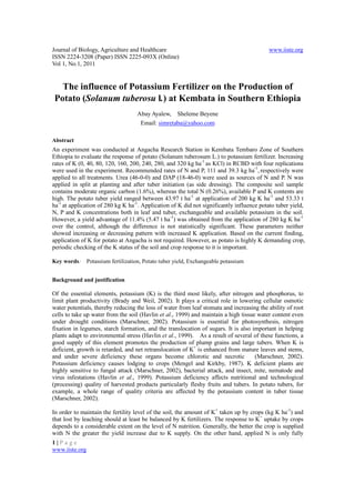 Journal of Biology, Agriculture and Healthcare                                            www.iiste.org
ISSN 2224-3208 (Paper) ISSN 2225-093X (Online)
Vol 1, No.1, 2011


  The influence of Potassium Fertilizer on the Production of
Potato (Solanum tuberosu l.) at Kembata in Southern Ethiopia
                                   Abay Ayalew, Sheleme Beyene
                                    Email: simretaba@yahoo.com

Abstract
An experiment was conducted at Angacha Research Station in Kembata Tembaro Zone of Southern
Ethiopia to evaluate the response of potato (Solanum tuberosum L.) to potassium fertilizer. Increasing
rates of K (0, 40, 80, 120, 160, 200, 240, 280, and 320 kg ha-1 as KCl) in RCBD with four replications
were used in the experiment. Recommended rates of N and P, 111 and 39.3 kg ha-1, respectively were
applied to all treatments. Urea (46-0-0) and DAP (18-46-0) were used as sources of N and P. N was
applied in split at planting and after tuber initiation (as side dressing). The composite soil sample
contains moderate organic carbon (1.6%), whereas the total N (0.26%), available P and K contents are
high. The potato tuber yield ranged between 43.97 t ha-1 at application of 200 kg K ha-1 and 53.33 t
ha-1 at application of 280 kg K ha-1. Application of K did not significantly influence potato tuber yield,
N, P and K concentrations both in leaf and tuber, exchangeable and available potassium in the soil.
However, a yield advantage of 11.4% (5.47 t ha-1) was obtained from the application of 280 kg K ha-1
over the control, although the difference is not statistically significant. These parameters neither
showed increasing or decreasing pattern with increased K application. Based on the current finding,
application of K for potato at Angacha is not required. However, as potato is highly K demanding crop,
periodic checking of the K status of the soil and crop response to it is important.

Key words: Potassium fertilization, Potato tuber yield, Exchangeable potassium


Background and justification

Of the essential elements, potassium (K) is the third most likely, after nitrogen and phosphorus, to
limit plant productivity (Brady and Weil, 2002). It plays a critical role in lowering cellular osmotic
water potentials, thereby reducing the loss of water from leaf stomata and increasing the ability of root
cells to take up water from the soil (Havlin et al., 1999) and maintain a high tissue water content even
under drought conditions (Marschner, 2002). Potassium is essential for photosynthesis, nitrogen
fixation in legumes, starch formation, and the translocation of sugars. It is also important in helping
plants adapt to environmental stress (Havlin et al., 1999). As a result of several of these functions, a
good supply of this element promotes the production of plump grains and large tubers. When K is
deficient, growth is retarded, and net retranslocation of K+ is enhanced from mature leaves and stems,
and under severe deficiency these organs become chlorotic and necrotic               (Marschner, 2002).
Potassium deficiency causes lodging to crops (Mengel and Kirkby, 1987). K deficient plants are
highly sensitive to fungal attack (Marschner, 2002), bacterial attack, and insect, mite, nematode and
virus infestations (Havlin et al., 1999). Potassium deficiency affects nutritional and technological
(processing) quality of harvested products particularly fleshy fruits and tubers. In potato tubers, for
example, a whole range of quality criteria are affected by the potassium content in tuber tissue
(Marschner, 2002).

In order to maintain the fertility level of the soil, the amount of K+ taken up by crops (kg K ha-1) and
that lost by leaching should at least be balanced by K fertilizers. The response to K+ uptake by crops
depends to a considerable extent on the level of N nutrition. Generally, the better the crop is supplied
with N the greater the yield increase due to K supply. On the other hand, applied N is only fully
1|Page
www.iiste.org
 