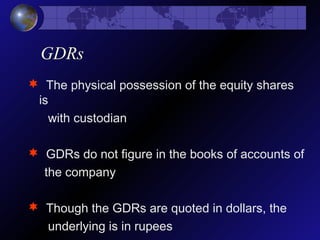 GDRs
 The physical possession of the equity shares
is
with custodian
 GDRs do not figure in the books of accounts of
the company
 Though the GDRs are quoted in dollars, the
underlying is in rupees
 