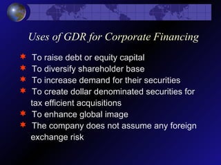 Uses of GDR for Corporate Financing
 To raise debt or equity capital
 To diversify shareholder base
 To increase demand for their securities
 To create dollar denominated securities for
tax efficient acquisitions
 To enhance global image
 The company does not assume any foreign
exchange risk
 
