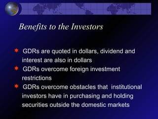 Benefits to the Investors
 GDRs are quoted in dollars, dividend and
interest are also in dollars
 GDRs overcome foreign investment
restrictions
 GDRs overcome obstacles that institutional
investors have in purchasing and holding
securities outside the domestic markets
 