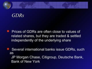 GDRs
 Prices of GDRs are often close to values of
related shares, but they are traded & settled
independently of the underlying share
 Several international banks issue GDRs, such
as
JP Morgan Chase, Citigroup, Deutsche Bank,
Bank of New York
 