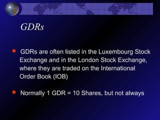 GDRs
 GDRs are often listed in the Luxembourg Stock
Exchange and in the London Stock Exchange,
where they are traded on the International
Order Book (IOB)
 Normally 1 GDR = 10 Shares, but not always
 
