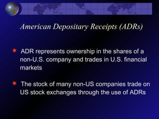 American Depositary Receipts (ADRs)
 ADR represents ownership in the shares of a
non-U.S. company and trades in U.S. financial
markets
 The stock of many non-US companies trade on
US stock exchanges through the use of ADRs
 