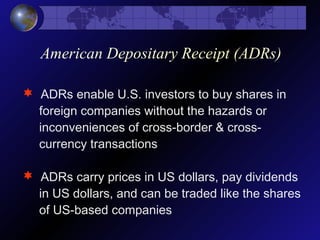 American Depositary Receipt (ADRs)
 ADRs enable U.S. investors to buy shares in
foreign companies without the hazards or
inconveniences of cross-border & cross-
currency transactions
 ADRs carry prices in US dollars, pay dividends
in US dollars, and can be traded like the shares
of US-based companies
 