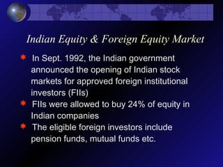 Indian Equity & Foreign Equity Market
 In Sept. 1992, the Indian government
announced the opening of Indian stock
markets for approved foreign institutional
investors (FIIs)
 FIIs were allowed to buy 24% of equity in
Indian companies
 The eligible foreign investors include
pension funds, mutual funds etc.
 
