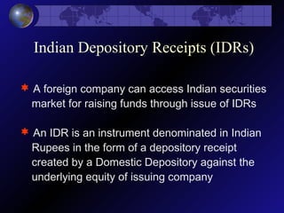 Indian Depository Receipts (IDRs)
 A foreign company can access Indian securities
market for raising funds through issue of IDRs
 An IDR is an instrument denominated in Indian
Rupees in the form of a depository receipt
created by a Domestic Depository against the
underlying equity of issuing company
 