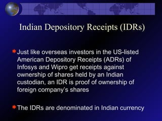 Indian Depository Receipts (IDRs)
Just like overseas investors in the US-listed
American Depository Receipts (ADRs) of
Infosys and Wipro get receipts against
ownership of shares held by an Indian
custodian, an IDR is proof of ownership of
foreign company’s shares
The IDRs are denominated in Indian currency
 