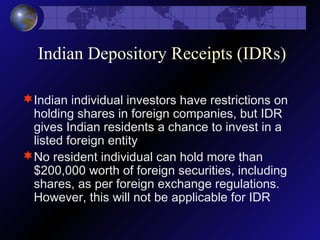 Indian Depository Receipts (IDRs)
Indian individual investors have restrictions on
holding shares in foreign companies, but IDR
gives Indian residents a chance to invest in a
listed foreign entity
No resident individual can hold more than
$200,000 worth of foreign securities, including
shares, as per foreign exchange regulations.
However, this will not be applicable for IDR
 