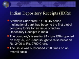 Indian Depository Receipts (IDRs)
Standard Chartered PLC, a UK based
multinational bank has become the first global
company to file for an issue of Indian
Depository Receipts in India
The company’s issue for 24 crore IDRs opened
on may 25, 2010 and sought to raise between
Rs. 2400 to Rs. 2700 Crore.
The issue was subscribed 2.20 times on an
overall basis
 