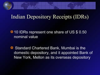 Indian Depository Receipts (IDRs)
10 IDRs represent one share of US $ 0.50
nominal value
Standard Chartered Bank, Mumbai is the
domestic depository, and it appointed Bank of
New York, Mellon as its overseas depository
 