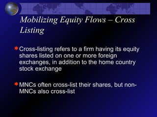 Mobilizing Equity Flows – Cross
Listing
Cross-listing refers to a firm having its equity
shares listed on one or more foreign
exchanges, in addition to the home country
stock exchange
MNCs often cross-list their shares, but non-
MNCs also cross-list
 