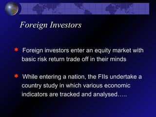 Foreign Investors
 Foreign investors enter an equity market with
basic risk return trade off in their minds
 While entering a nation, the FIIs undertake a
country study in which various economic
indicators are tracked and analysed…..
 