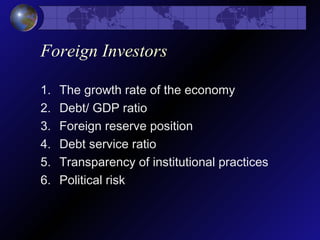 Foreign Investors
1. The growth rate of the economy
2. Debt/ GDP ratio
3. Foreign reserve position
4. Debt service ratio
5. Transparency of institutional practices
6. Political risk
 