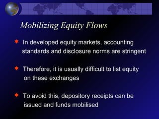 Mobilizing Equity Flows
 In developed equity markets, accounting
standards and disclosure norms are stringent
 Therefore, it is usually difficult to list equity
on these exchanges
 To avoid this, depository receipts can be
issued and funds mobilised
 