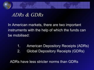 ADRs & GDRs
In American markets, there are two important
instruments with the help of which the funds can
be mobilised:
1. American Depository Receipts (ADRs)
2. Global Depository Receipts (GDRs)
ADRs have less stricter norms than GDRs
 