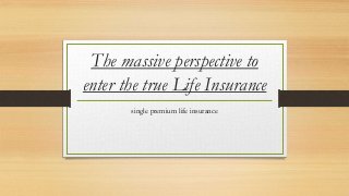 The massive perspective to 
enter the true Life Insurance 
single premium life insurance 
 