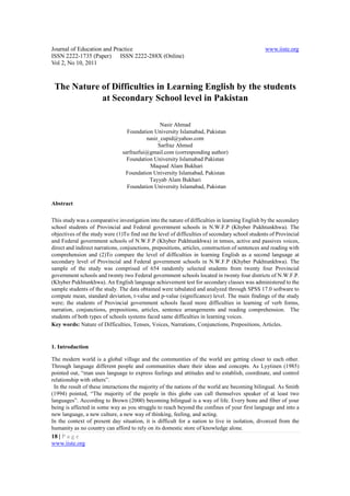 Journal of Education and Practice                                                               www.iiste.org
ISSN 2222-1735 (Paper) ISSN 2222-288X (Online)
Vol 2, No 10, 2011



 The Nature of Difficulties in Learning English by the students
            at Secondary School level in Pakistan

                                                Nasir Ahmad
                                  Foundation University Islamabad, Pakistan
                                          nasir_cupid@yahoo.com
                                               Sarfraz Ahmed
                                sarfrazfui@gmail.com (corresponding author)
                                  Foundation University Islamabad Pakistan
                                           Maqsud Alam Bukhari
                                 Foundation University Islamabad, Pakistan
                                           Tayyab Alam Bukhari
                                  Foundation University Islamabad, Pakistan

Abstract

This study was a comparative investigation into the nature of difficulties in learning English by the secondary
school students of Provincial and Federal government schools in N.W.F.P (Khyber Pukhtunkhwa). The
objectives of the study were (1)To find out the level of difficulties of secondary school students of Provincial
and Federal government schools of N.W.F.P (Khyber Pukhtunkhwa) in tenses, active and passives voices,
direct and indirect narrations, conjunctions, prepositions, articles, construction of sentences and reading with
comprehension and (2)To compare the level of difficulties in learning English as a second language at
secondary level of Provincial and Federal government schools in N.W.F.P (Khyber Pukhtunkhwa). The
sample of the study was comprised of 654 randomly selected students from twenty four Provincial
government schools and twenty two Federal government schools located in twenty four districts of N.W.F.P.
(Khyber Pukhtunkhwa). An English language achievement test for secondary classes was administered to the
sample students of the study. The data obtained were tabulated and analyzed through SPSS 17.0 software to
compute mean, standard deviation, t-value and p-value (significance) level. The main findings of the study
were; the students of Provincial government schools faced more difficulties in learning of verb forms,
narration, conjunctions, prepositions, articles, sentence arrangements and reading comprehension. The
students of both types of schools systems faced same difficulties in learning voices.
Key words: Nature of Difficulties, Tenses, Voices, Narrations, Conjunctions, Prepositions, Articles.


1. Introduction

The modern world is a global village and the communities of the world are getting closer to each other.
Through language different people and communities share their ideas and concepts. As Lyytinen (1985)
pointed out, “man uses language to express feelings and attitudes and to establish, coordinate, and control
relationship with others”.
 In the result of these interactions the majority of the nations of the world are becoming bilingual. As Smith
(1994) pointed, “The majority of the people in this globe can call themselves speaker of at least two
languages”. According to Brown (2000) becoming bilingual is a way of life. Every bone and fiber of your
being is affected in some way as you struggle to reach beyond the confines of your first language and into a
new language, a new culture, a new way of thinking, feeling, and acting.
In the context of present day situation, it is difficult for a nation to live in isolation, divorced from the
humanity as no country can afford to rely on its domestic store of knowledge alone.
18 | P a g e
www.iiste.org
 