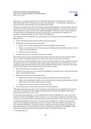 Information and Knowledge Management                                                            www.iiste.org
ISSN 2224-5758 (Paper) ISSN 2224-896X (Online)
Vol 2, No.2, 2012


parent node. As a common convention, bit '0' represents following the left child and bit '1' represents
following the right child. A finished tree has up to n leaf nodes and n − 1 internal nodes. A Huffman tree
that omits unused symbols produces the most optimal code lengths.
The process essentially begins with the leaf nodes containing the probabilities of the symbol they represent,
and then a new node whose children are the 2 nodes with smallest probability is created, such that the new
node's probability is equal to the sum of the children's probability. With the previous 2 nodes merged into
one node (thus not considering them anymore), and with the new node being now considered, the
procedure is repeated until only one node remains, the Huffman tree.
The simplest construction algorithm uses a priority queue where the node with lowest probability is given
highest priority:
1.   Create a leaf node for each symbol and add it to the priority queue.
2.   While there is more than one node in the queue:
     1.   Remove the two nodes of highest priority (lowest probability) from the queue
     2.   Create a new internal node with these two nodes as children and with probability equal to the sum
          of the two nodes' probabilities.
     3.   Add the new node to the queue.
3.   The remaining node is the root node and the tree is complete.
Since efficient priority queue data structures require O(log n) time per insertion, and a tree with n leaves
has 2n−1 nodes, this algorithm operates in O(n log n) time, where n is the number of symbols.
If the symbols are sorted by probability, there is a linear-time (O(n)) method to create a Huffman tree using
two queues, the first one containing the initial weights (along with pointers to the associated leaves), and
combined weights (along with pointers to the trees) being put in the back of the second queue. This assures
that the lowest weight is always kept at the front of one of the two queues:
1.   Start with as many leaves as there are symbols.
2.   Enqueue all leaf nodes into the first queue (by probability in increasing order so that the least likely
     item is in the head of the queue).
3.   While there is more than one node in the queues:
     1.   Dequeue the two nodes with the lowest weight by examining the fronts of both queues.
     2.   Create a new internal node, with the two just-removed nodes as children (either node can be either
          child) and the sum of their weights as the new weight.
     3.   Enqueue the new node into the rear of the second queue.
4.   The remaining node is the root node; the tree has now been generated.
Although this algorithm may appear "faster" complexity-wise than the previous algorithm using a priority
queue, this is not actually the case because the symbols need to be sorted by probability before-hand, a
process that takes O(n log n) time in itself.
In many cases, time complexity is not very important in the choice of algorithm here, since n here is the
number of symbols in the alphabet, which is typically a very small number (compared to the length of the
message to be encoded); whereas complexity analysis concerns the behavior when n grows to be very large.
It is generally beneficial to minimize the variance of code word length. For example, a communication
buffer receiving Huffman-encoded data may need to be larger to deal with especially long symbols if the
tree is especially unbalanced. To minimize variance, simply break ties between queues by choosing the
item in the first queue. This modification will retain the mathematical optimality of the Huffman coding
while both minimizing variance and minimizing the length of the longest character code.
C. Decompressing Text


                                                       28
 