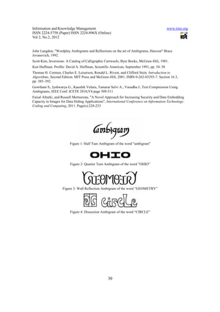 Information and Knowledge Management                                                     www.iiste.org
ISSN 2224-5758 (Paper) ISSN 2224-896X (Online)
Vol 2, No.2, 2012


John Langdon, "Wordplay Ambigrams and Reflections on the art of Ambigrams, Harcout" Brace
Jovanovich, 1992.
Scott Kim, Inversions: A Catalog of Calligraphic CartweeIs, Byte Books, McGraw-Hili, 1981.
Ken Huffman. Profile: David A. Huffman, Scientific American, September 1991, pp. 54–58
Thomas H. Cormen, Charles E. Leiserson, Ronald L. Rivest, and Clifford Stein. Introduction to
Algorithms, Second Edition. MIT Press and McGraw-Hill, 2001. ISBN 0-262-03293-7. Section 16.3,
pp. 385–392.
Gowtham S., Iyshwarya G., Kaushik Veluru, Tamarai Selvi A., Vasudha J., Text Compression Using
Ambigrams, IEEE Conf. ICETE 2010,V4 page 509-511
Faisal AIturki, and Russell Mertsereau, "A Novel Approach for Increasing Security and Data Embedding
Capacity in Images for Data Hiding Applications", International Conference on Information Technology:
Coding and Computing, 2011. Page(s):228-233




                        Figure 1: Half Tum Ambigram of the word "ambigram"




                         Figure 2: Quarter Turn Ambigram of the word ”OHIO”




                    Figure 3: Wall Reflection Ambigram of the word “GEOMETRY”




                         Figure 4: Dissection Ambigram of the word “CIRCLE”




                                                  30
 