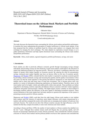 Research Journal of Finance and Accounting                                                 www.iiste.org
ISSN 2222-1697 (Paper) ISSN 2222-2847 (Online)
Vol 3, No 3, 2012



 Theoretical issues on the African Stock Markets and Portfolio
                          Performance
                                             Odhiambo Odera
      Department of Business Management, Masinde Muliro University of Science and Technology,
                                  P.O.Box 190-50100 Kakamega, Kenya.
                                        E-mail:oodera@yahoo.com
Abstract

The study discusses the theoretical issues surrounding the African stock markets and portfolio performance.
It examines the issues underpinning the perception of market inefficiency in African stock markets. It has
been proposed that the solution to problems faced by African stock markets is to integrate their stock
exchanges by merging the stock exchanges. The study adopted an exploratory research design so as to
gather preliminary information and help explore theoretical issues surrounding the African stock markets
and portfolio performance.

Keywords: Africa, stock markets, regional integration, portfolio performance, savings, real sector



1. Introduction

Stock markets are able to positively influence economic growth through encouraging savings amongst
individuals and providing avenues for firm financing. Liquid stock markets could improve the allocation of
capital and enhancing prospects for long-term growth. However, the theory is ambiguous about the exact
impacts of greater stock market liquidity on economic growth. By reducing the need for precautionary
savings, increased stock market liquidity may have an adverse effect on the rate of economic growth.
Magnusson and Wydick (2002), contends that the stock market is expected to accelerate economic growth
by providing a boost to domestic savings and increasing the quantity and the quality of investment. Critics
also point out that the actual operation of the pricing and takeover mechanism in well functioning stock
markets lead to short term and lower rates of long term investment. This is because prices react very
quickly to a variety of information influencing expectations on financial markets. Therefore, prices on the
stock market tend to be highly volatile and enable profits within short periods. These problems are further
magnified in developing countries especially sub-Saharan African economies with their weaker regulatory
institutions and greater macroeconomic volatility. The higher degree of price volatility on stock markets in
developing countries reduces the efficiency of the price signals in allocating investment resources. These
serious limitations of the stock market have led many analysts to question the importance of the system in
promoting economic growth in African countries.

Magnusson and Wydick (2002), used data from the eight largest African stock markets to test whether
these markets meet the criterion of weak-form stock market efficiency with returns characterised by a
random walk and then compared the results with similar tests on emerging stock markets in South-east Asia
and Latin America. The results do not show that African countries can pass the high efficiency as the US
markets but that they compare favourably to some Latin American and Asian markets.

According to Kenny and Moss (1998), the number of stock markets in African countries has doubled over
the last 7 years. Although these markets remain small and illiquid, they are growing rapidly, and will
become an increasingly important part of many African economies. They evaluated the common economic
criticisms of African stock markets and the political pitfalls involved in their operation and concluded that


                                                    19
 