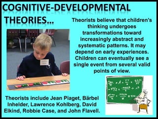 Theorists believe that children’s
thinking undergoes
transformations toward
increasingly abstract and
systematic patterns. It may
depend on early experiences.
Children can eventually see a
single event from several valid
points of view.
Theorists include Jean Piaget, Bärbel
Inhelder, Lawrence Kohlberg, David
Elkind, Robbie Case, and John Flavell.
 