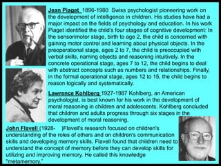 Jean Piaget 1896-1980 Swiss psychologist pioneering work on
the development of intelligence in children. His studies have had a
major impact on the fields of psychology and education. In his work
Piaget identified the child's four stages of cognitive development: In
the sensorimotor stage, birth to age 2, the child is concerned with
gaining motor control and learning about physical objects. In the
preoperational stage, ages 2 to 7, the child is preoccupied with
verbal skills, naming objects and reasoning intuitively. In the
concrete operational stage, ages 7 to 12, the child begins to deal
with abstract concepts such as numbers and relationships. Finally,
in the formal operational stage, ages 12 to 15, the child begins to
reason logically and systematically.
Lawrence Kohlberg 1927-1987 Kohlberg, an American
psychologist, is best known for his work in the development of
moral reasoning in children and adolescents. Kohlberg concluded
that children and adults progress through six stages in the
development of moral reasoning.
John Flavell (1928- )Flavell's research focused on children's
understanding of the roles of others and on children's communication
skills and developing memory skills. Flavell found that children need to
understand the concept of memory before they can develop skills for
utilizing and improving memory. He called this knowledge
"metamemory.”
 