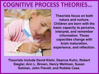 Theorists focus on both
nature and nurture.
Children are born with the
basic capacity to perceive,
interpret, and remember
information. Those
capacities change with
brain maturation,
experience, and reflection.
Theorists include David Klahr, Deanna Kuhn, Robert
Siegler, Ann L. Brown, Henry Wellman, Susan
Gelman, John Flavell, and Robbie Case.
 