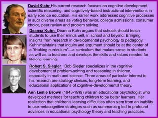 David Klahr His current research focuses on cognitive development,
scientific reasoning, and cognitively-based instructional interventions in
early science education. His earlier work addressed cognitive processes
in such diverse areas as voting behavior, college admissions, consumer
choice, peer review and problem solving.
Deanna Kuhn Deanna Kuhn argues that schools should teach
students to use their minds well, in school and beyond. Bringing
insights from research in developmental psychology to pedagogy,
Kuhn maintains that inquiry and argument should be at the center of
a "thinking curriculum"—a curriculum that makes sense to students
as well as to teachers and develops the skills and values needed for
lifelong learning.
Robert S. Siegler Bob Siegler specializes in the cognitive
development of problem-solving and reasoning in children,
especially in math and science. Three areas of particular interest to
his research are strategy choices, long-term learning, and
educational applications of cognitive-developmental theory.
Ann Leslie Brown (1943-1999) was an educational psychologist who
developed methods for teaching children to be better learners. Her
realization that children's learning difficulties often stem from an inability
to use metacognitive strategies such as summarizing led to profound
advances in educational psychology theory and teaching practices.
 