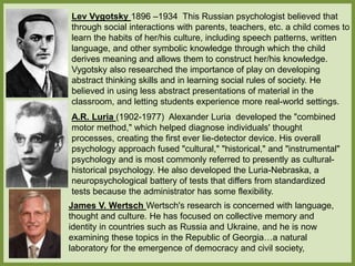 Lev Vygotsky 1896 –1934 This Russian psychologist believed that
through social interactions with parents, teachers, etc. a child comes to
learn the habits of her/his culture, including speech patterns, written
language, and other symbolic knowledge through which the child
derives meaning and allows them to construct her/his knowledge.
Vygotsky also researched the importance of play on developing
abstract thinking skills and in learning social rules of society. He
believed in using less abstract presentations of material in the
classroom, and letting students experience more real-world settings.
A.R. Luria (1902-1977) Alexander Luria developed the "combined
motor method," which helped diagnose individuals' thought
processes, creating the first ever lie-detector device. His overall
psychology approach fused "cultural," "historical," and "instrumental"
psychology and is most commonly referred to presently as cultural-
historical psychology. He also developed the Luria-Nebraska, a
neuropsychological battery of tests that differs from standardized
tests because the administrator has some flexibility.
James V. Wertsch Wertsch's research is concerned with language,
thought and culture. He has focused on collective memory and
identity in countries such as Russia and Ukraine, and he is now
examining these topics in the Republic of Georgia…a natural
laboratory for the emergence of democracy and civil society,
 