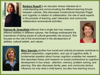 Barbara Rogoff is an educator whose interests lie in
understanding and communicating the different learning thrusts
between cultures. She discusses Constructivist theorists Piaget
and Vygotsky in relation to collaboration, the role of adult experts
in the process of learning, peer interaction and community
collaborative sociocultural activities.
Patricia M. Greenfield believes that a single test may measure
different abilities in different cultures. Her findings emphasized the
importance of taking issues of cultural generality into account. She
focuses on the role of the environment in the development of
abilities, cultural beliefs, and values.
Mary Gauvain studies how social and cultural processes contribute to
children's acquisition, organization, and use of cognitive skills. A
fundamental question about human cognition underlies her research.
She describes theory and research on social contributions to cognitive
development in four areas - attention, memory, problem solving, and
planning. She also discusses family, peer, and community factors
influence not only what a child learns, but also how learning occurs.
 