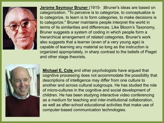 Jerome Seymour Bruner (1915- )Bruner's ideas are based on
categorization. "To perceive is to categorize, to conceptualize is
to categorize, to learn is to form categories, to make decisions is
to categorize." Bruner maintains people interpret the world in
terms of its similarities and differences. Like Bloom’s Taxonomy,
Bruner suggests a system of coding in which people form a
hierarchical arrangement of related categories. Bruner's work
also suggests that a learner (even of a very young age) is
capable of learning any material so long as the instruction is
organized appropriately, in sharp contrast to the beliefs of Piaget
and other stage theorists.
Michael E. Cole and other psychologists have argued that
cognitive processing does not accommodate the possibility that
descriptions of intelligence may differ from one culture to
another and across cultural subgroups. He has studied the role
of micro-cultures in the cognitive and social development of
children. He has been studying interactive video conferencing
as a medium for teaching and inter-institutional collaboration,
as well as after-school educational activities that make use of
computer-based communication technologies.
 