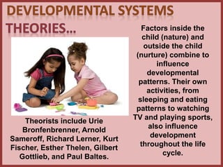 Factors inside the
child (nature) and
outside the child
(nurture) combine to
influence
developmental
patterns. Their own
activities, from
sleeping and eating
patterns to watching
TV and playing sports,
also influence
development
throughout the life
cycle.
Theorists include Urie
Bronfenbrenner, Arnold
Sameroff, Richard Lerner, Kurt
Fischer, Esther Thelen, Gilbert
Gottlieb, and Paul Baltes.
 