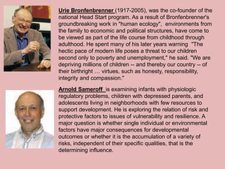Urie Bronfenbrenner (1917-2005), was the co-founder of the
national Head Start program. As a result of Bronfenbrenner's
groundbreaking work in "human ecology", environments from
the family to economic and political structures, have come to
be viewed as part of the life course from childhood through
adulthood. He spent many of his later years warning "The
hectic pace of modern life poses a threat to our children
second only to poverty and unemployment," he said. "We are
depriving millions of children -- and thereby our country -- of
their birthright … virtues, such as honesty, responsibility,
integrity and compassion."
Arnold Sameroff is examining infants with physiologic
regulatory problems, children with depressed parents, and
adolescents living in neighborhoods with few resources to
support development. He is exploring the relation of risk and
protective factors to issues of vulnerability and resilience. A
major question is whether single individual or environmental
factors have major consequences for developmental
outcomes or whether it is the accumulation of a variety of
risks, independent of their specific qualities, that is the
determining influence.
 